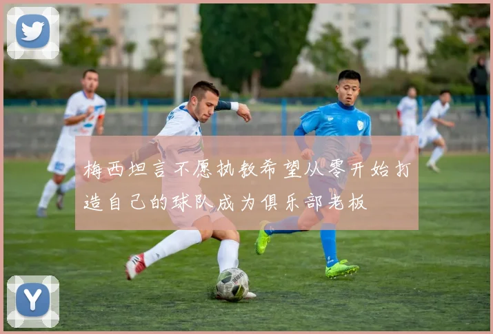梅西坦言不愿执教希望从零开始打造自己的球队成为俱乐部老板
