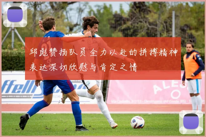 邱彪赞扬队员全力以赴的拼搏精神表达深切欣慰与肯定之情