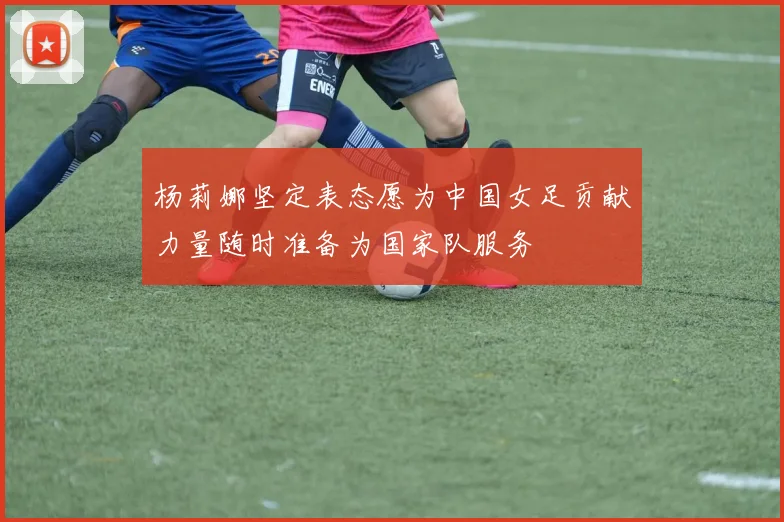 杨莉娜坚定表态愿为中国女足贡献力量随时准备为国家队服务