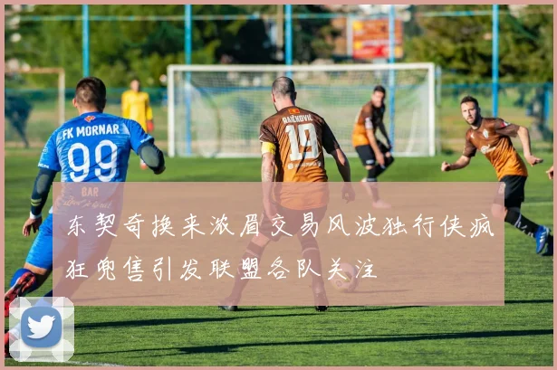 东契奇换来浓眉交易风波独行侠疯狂兜售引发联盟各队关注