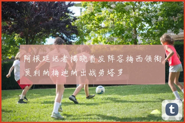 阿根廷记者揭晓首发阵容梅西领衔莫利纳梅迪纳出战劳塔罗