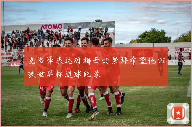 克洛泽表达对梅西的崇拜希望他打破世界杯进球纪录