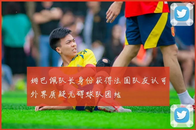 姆巴佩队长身份获得法国队友认可外界质疑无碍球队团结