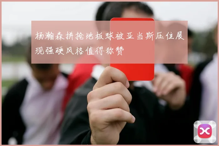 杨瀚森拼抢地板球被亚当斯压住展现强硬风格值得称赞