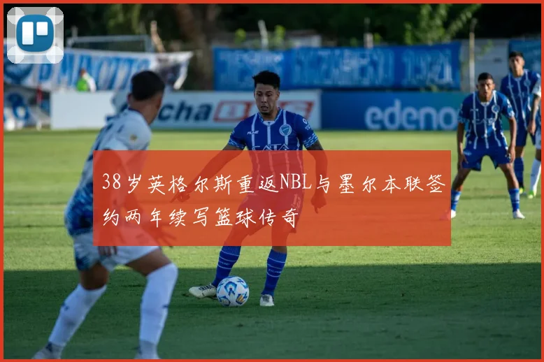 38岁英格尔斯重返NBL与墨尔本联签约两年续写篮球传奇