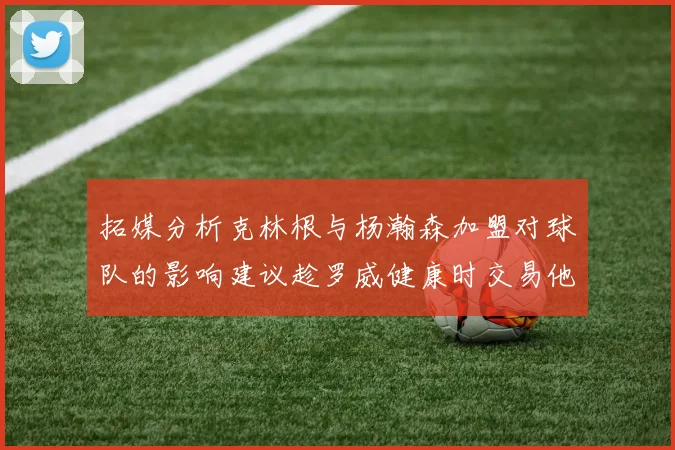 拓媒分析克林根与杨瀚森加盟对球队的影响建议趁罗威健康时交易他