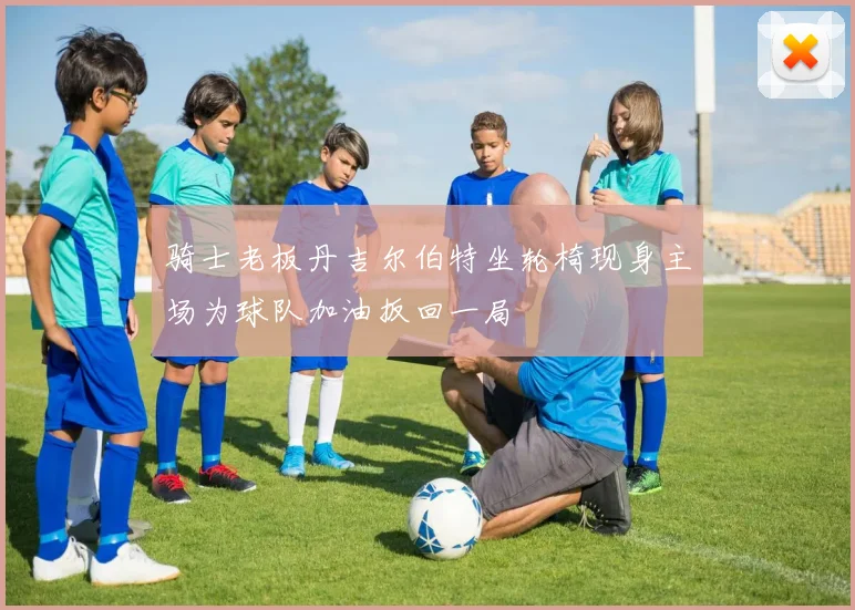 骑士老板丹吉尔伯特坐轮椅现身主场为球队加油扳回一局