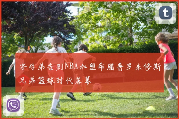 字母弟告别NBA加盟希腊普罗米修斯兄弟篮球时代落幕