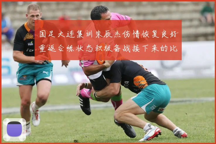 国足大连集训朱辰杰伤情恢复良好重返合练状态积极备战接下来的比赛