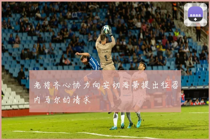 老将齐心协力向安切洛蒂提出征召内马尔的请求