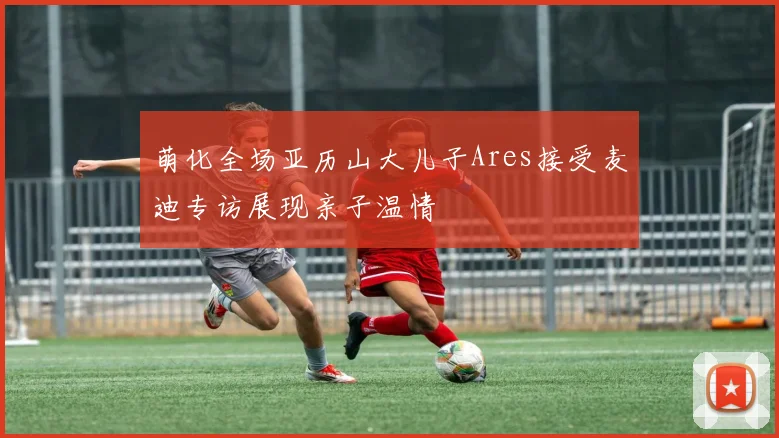 萌化全场亚历山大儿子Ares接受麦迪专访展现亲子温情