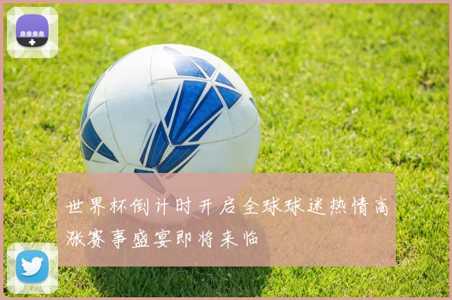 世界杯倒计时开启全球球迷热情高涨赛事盛宴即将来临