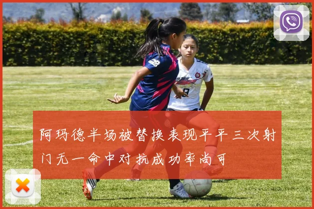 阿玛德半场被替换表现平平三次射门无一命中对抗成功率尚可